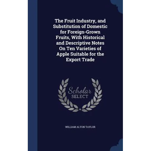 The Fruit Industry, and Substitution of Domestic for Foreign-Grown Fruits, With Historical and Descriptive Notes On Ten Varieties of Apple Suitable fo - Hardcover