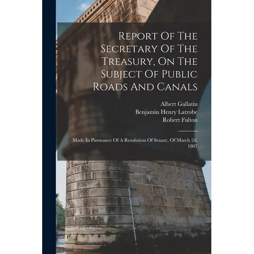Report Of The Secretary Of The Treasury, On The Subject Of Public Roads And Canals: Made In Pursuance Of A Resolution Of Senate, Of March 2d, 1807 - Paperback