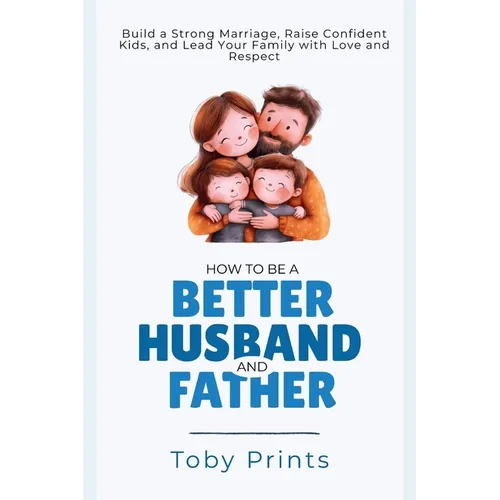 How to Be a Better Husband and Father: Build a Strong Marriage, Raise Confident Kids, and Lead Your Family with Love and Respect - Paperback