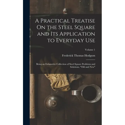 A Practical Treatise On the Steel Square and Its Application to Everyday Use: Being an Exhaustive Collection of Steel Square Problems and Solutions, 