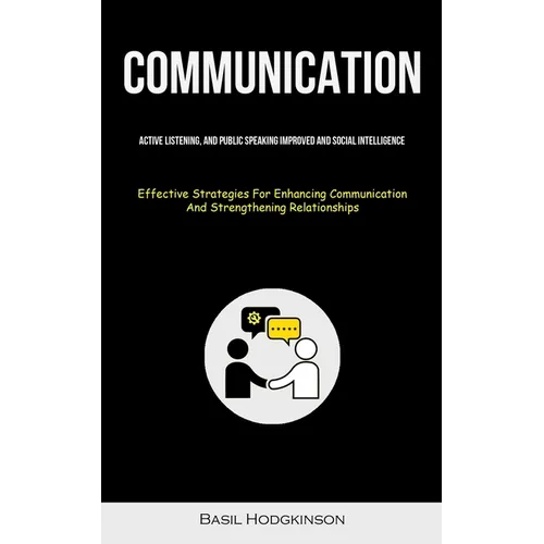 Communication: Active Listening, And Public Speaking Improved And Social Intelligence (Effective Strategies For Enhancing Communication And Strengthen